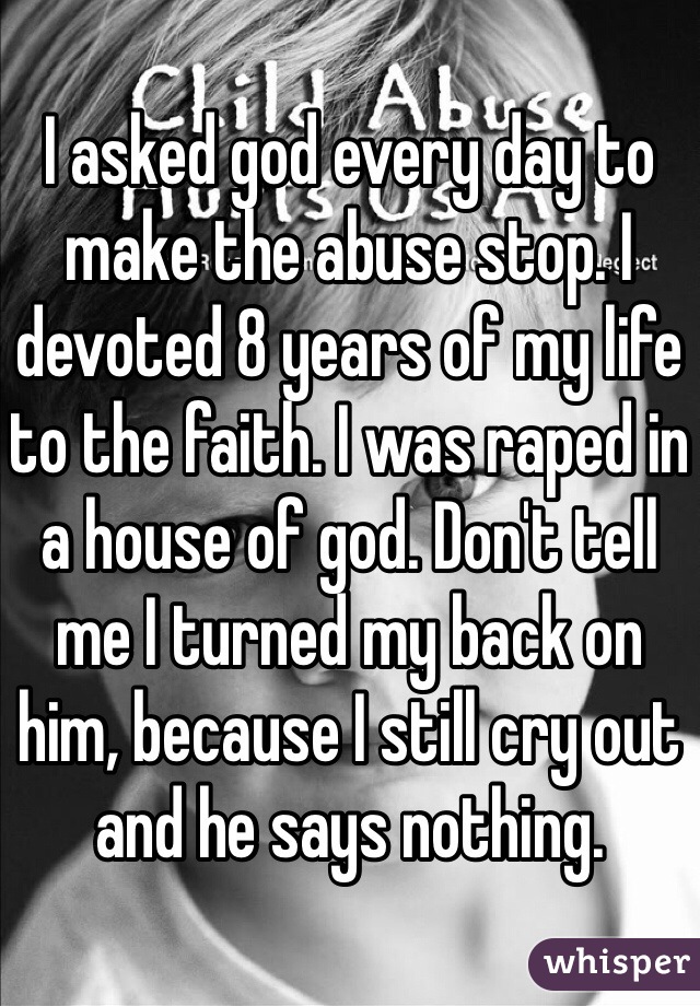 I asked god every day to make the abuse stop. I devoted 8 years of my life to the faith. I was raped in a house of god. Don't tell me I turned my back on him, because I still cry out and he says nothing.