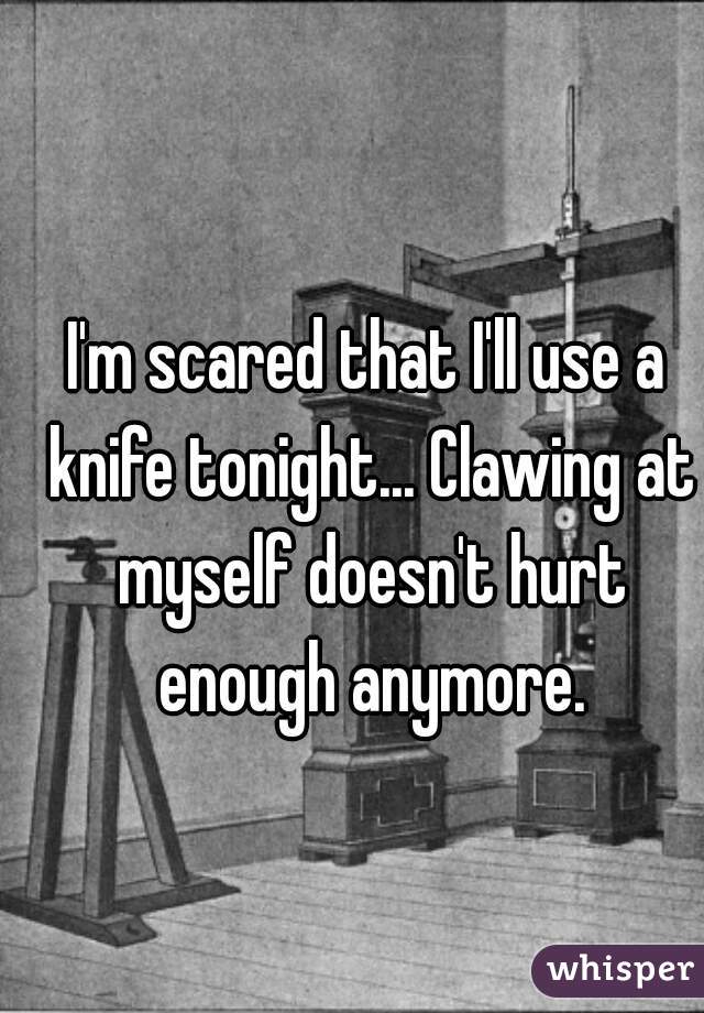 I'm scared that I'll use a knife tonight... Clawing at myself doesn't hurt enough anymore.