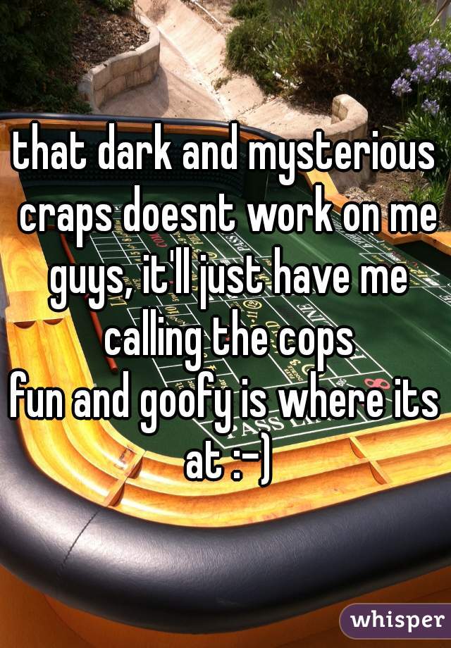 that dark and mysterious craps doesnt work on me guys, it'll just have me calling the cops
fun and goofy is where its at :-)