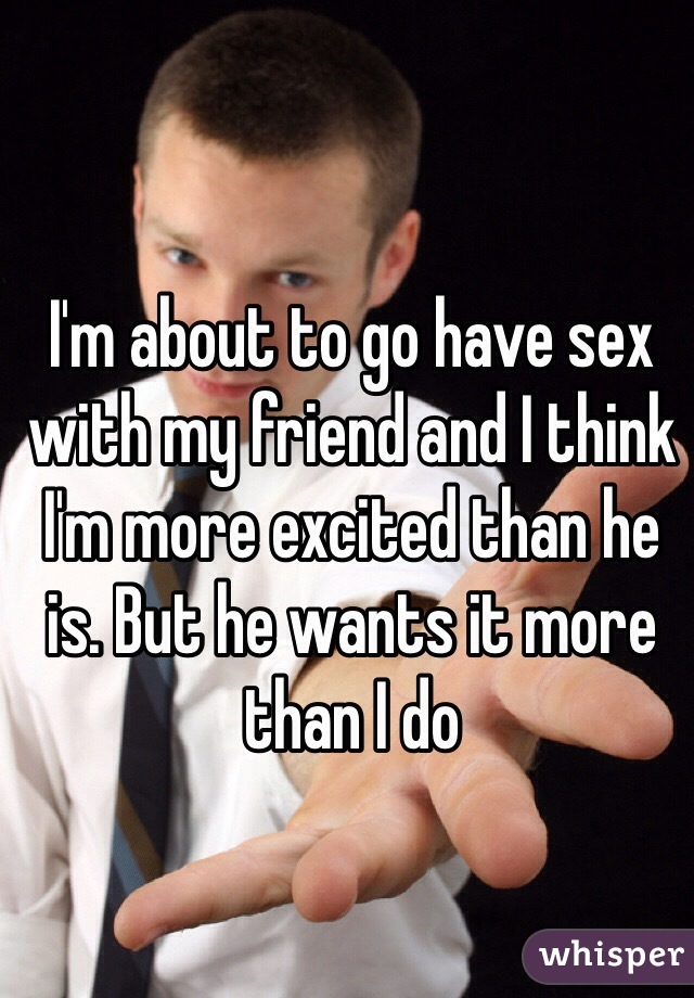 I'm about to go have sex with my friend and I think I'm more excited than he is. But he wants it more than I do 
