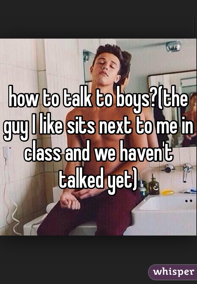 how to talk to boys?(the guy I like sits next to me in class and we haven't talked yet)