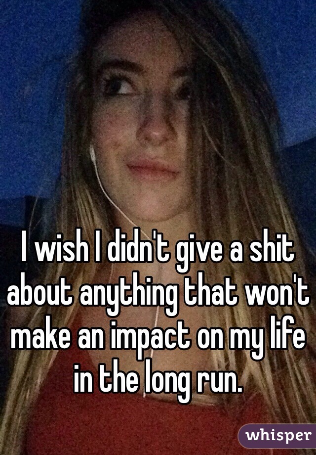 I wish I didn't give a shit about anything that won't make an impact on my life in the long run.