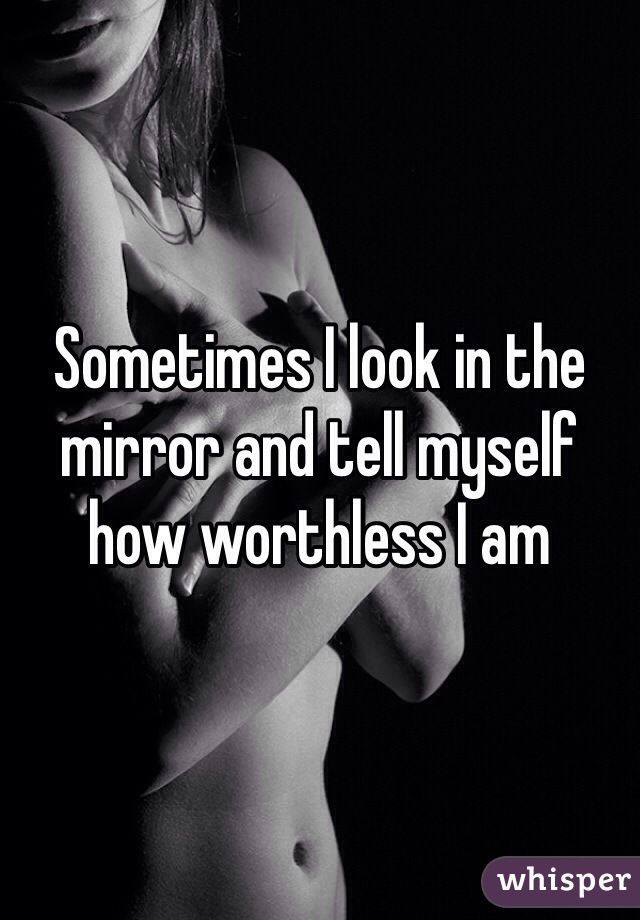 Sometimes I look in the mirror and tell myself how worthless I am