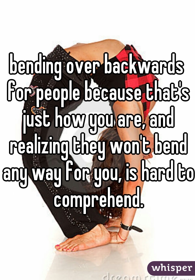 bending over backwards for people because that's just how you are, and realizing they won't bend any way for you, is hard to comprehend.