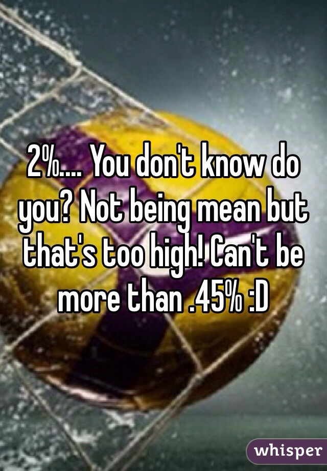 2%.... You don't know do you? Not being mean but that's too high! Can't be more than .45% :D