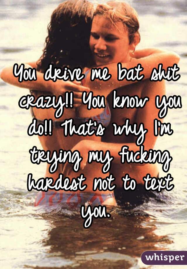 You drive me bat shit crazy!! You know you do!! That's why I'm trying my fucking hardest not to text you. 