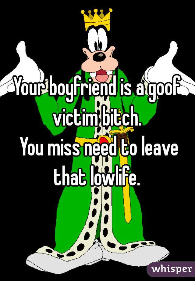 Your boyfriend is a goof victim bitch. 

 You miss need to leave that lowlife. 
