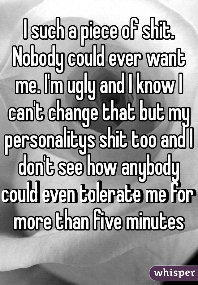 I such a piece of shit. Nobody could ever want me. I'm ugly and I know I can't change that but my personalitys shit too and I don't see how anybody could even tolerate me for more than five minutes