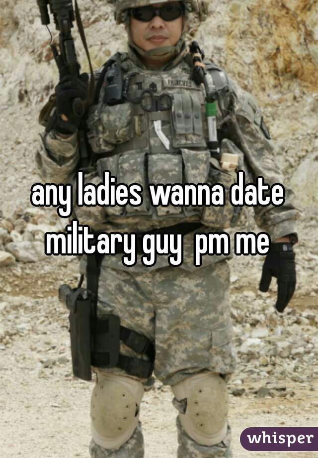 any ladies wanna date military guy  pm me 