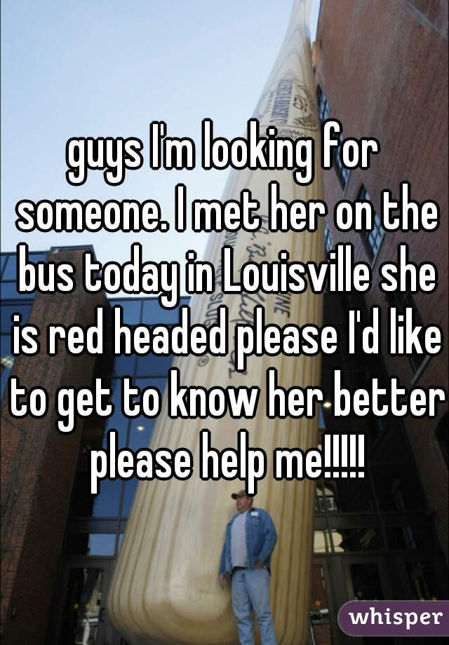 guys I'm looking for someone. I met her on the bus today in Louisville she is red headed please I'd like to get to know her better please help me!!!!!