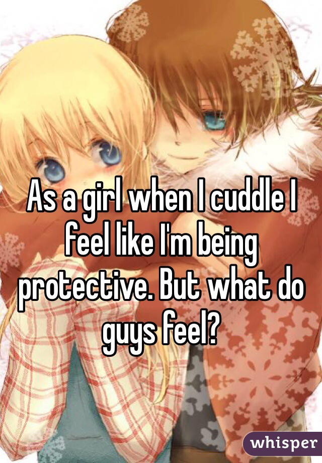 As a girl when I cuddle I feel like I'm being protective. But what do guys feel? 