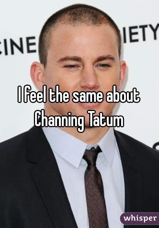 I feel the same about Channing Tatum 