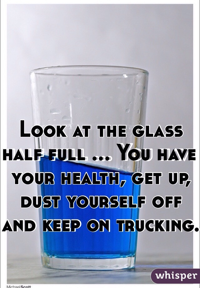 Look at the glass half full ... You have your health, get up, dust yourself off and keep on trucking. 