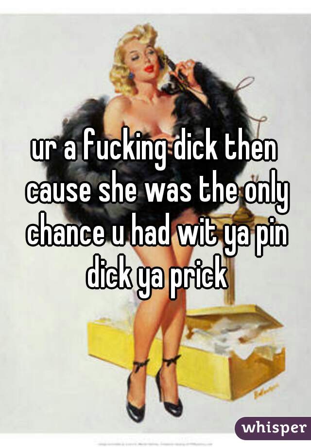 ur a fucking dick then cause she was the only chance u had wit ya pin dick ya prick