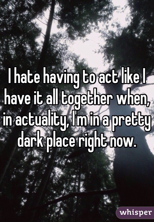 I hate having to act like I have it all together when, in actuality, I'm in a pretty dark place right now.