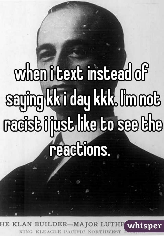 when i text instead of saying kk i day kkk. I'm not racist i just like to see the reactions.  