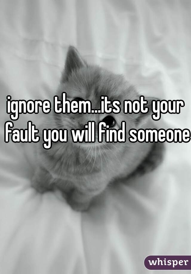 ignore them...its not your fault you will find someone