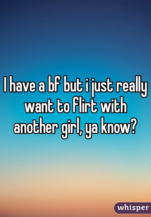 I have a bf but i just really want to flirt with another girl, ya know?