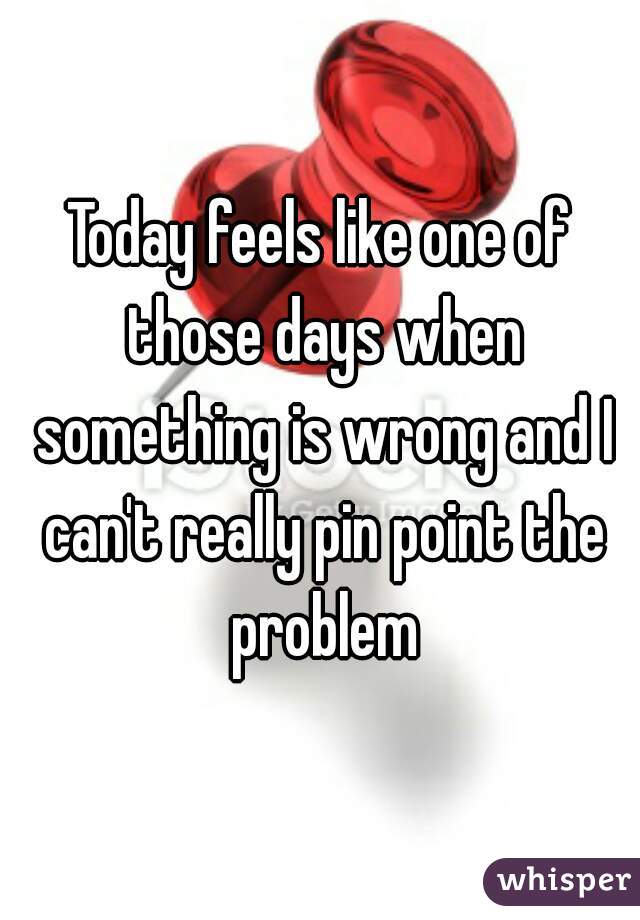 Today feels like one of those days when something is wrong and I can't really pin point the problem