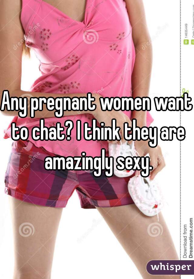 Any pregnant women want to chat? I think they are amazingly sexy.