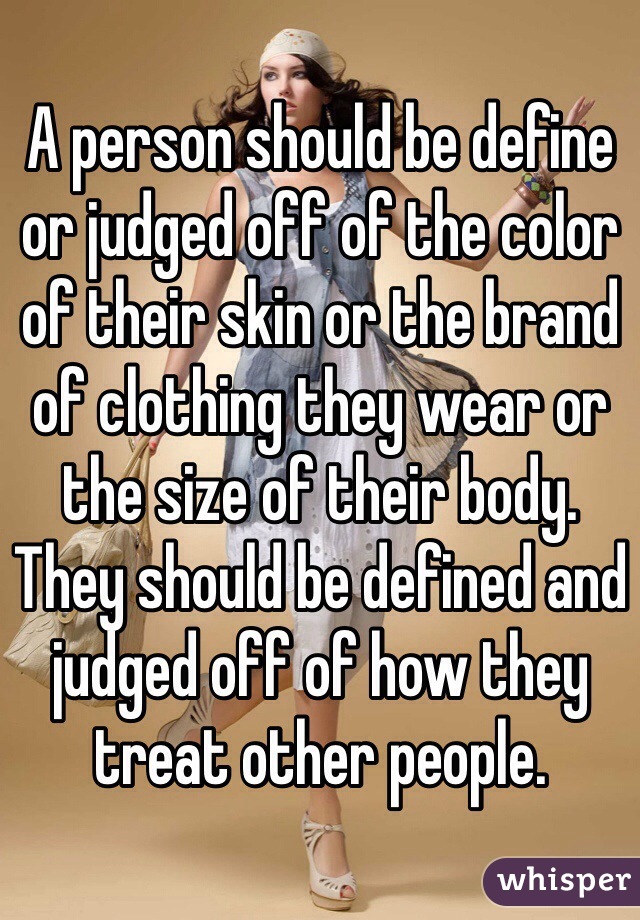 A person should be define or judged off of the color of their skin or the brand of clothing they wear or the size of their body. They should be defined and judged off of how they treat other people. 