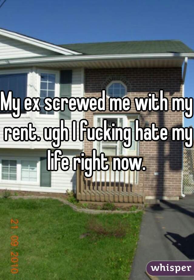 My ex screwed me with my rent. ugh I fucking hate my life right now. 