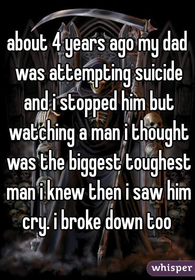 about 4 years ago my dad was attempting suicide and i stopped him but watching a man i thought was the biggest toughest man i knew then i saw him cry. i broke down too 
