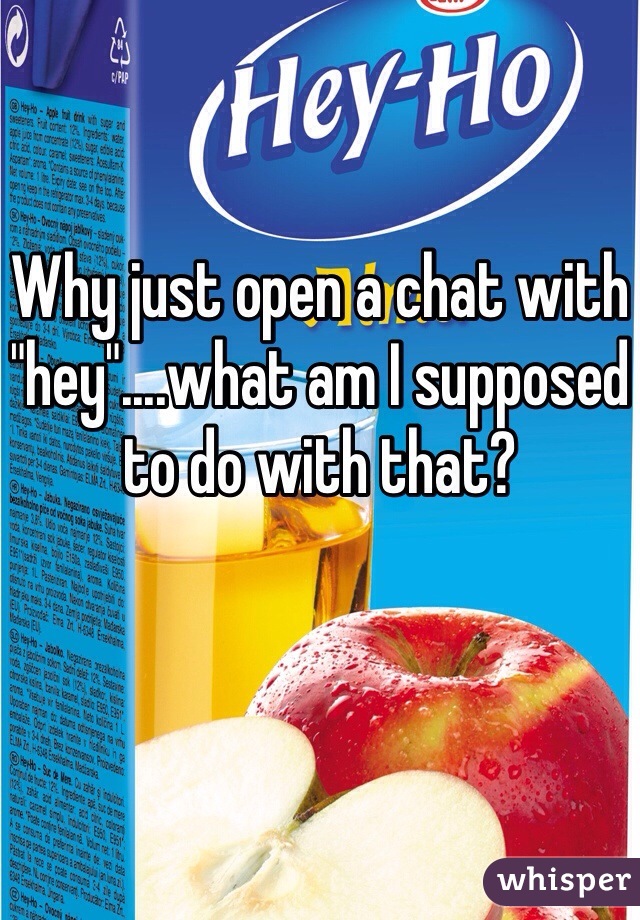 Why just open a chat with "hey"....what am I supposed to do with that?