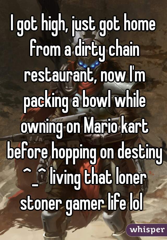 I got high, just got home from a dirty chain restaurant, now I'm packing a bowl while owning on Mario kart before hopping on destiny ^_^ living that loner stoner gamer life lol  
