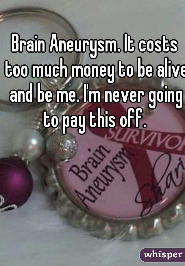 Brain Aneurysm. It costs too much money to be alive and be me. I'm never going to pay this off. 