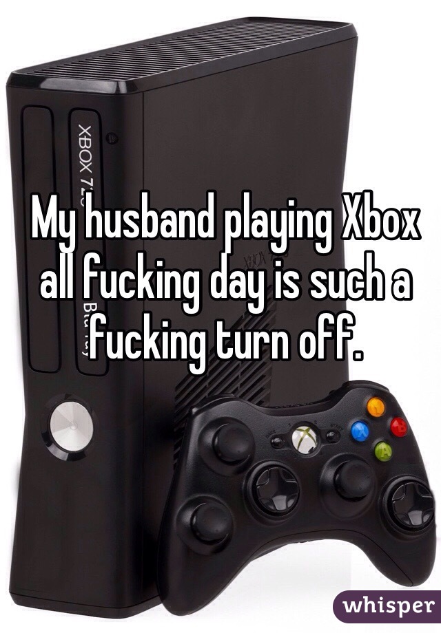 My husband playing Xbox all fucking day is such a fucking turn off. 