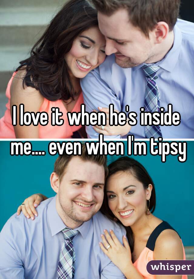 I love it when he's inside me.... even when I'm tipsy
