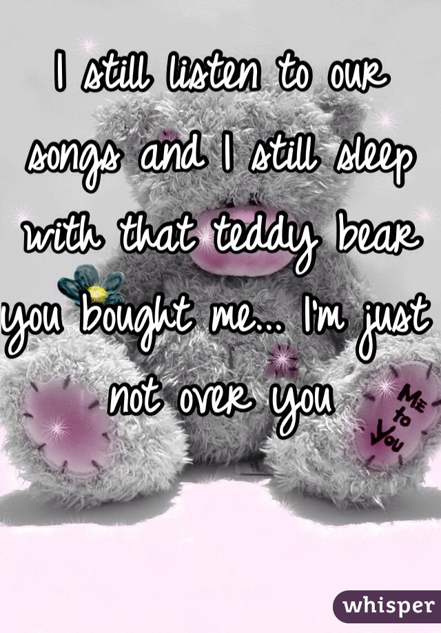 I still listen to our songs and I still sleep with that teddy bear you bought me... I'm just not over you 