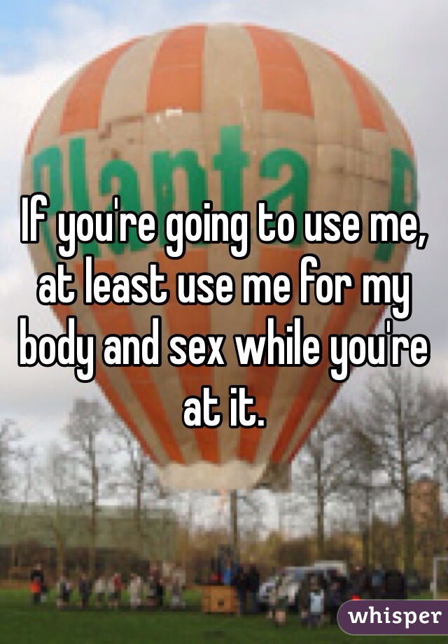 If you're going to use me, at least use me for my body and sex while you're at it.