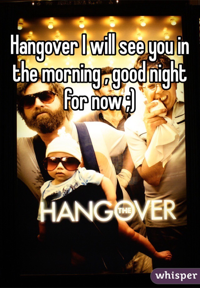 Hangover I will see you in the morning , good night for now ;)