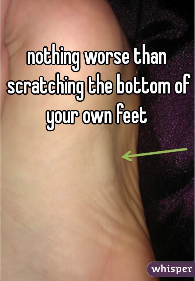 nothing worse than scratching the bottom of your own feet 