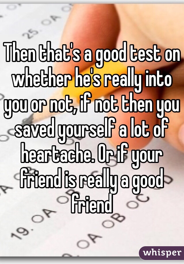 Then that's a good test on whether he's really into you or not, if not then you saved yourself a lot of heartache. Or if your friend is really a good friend 