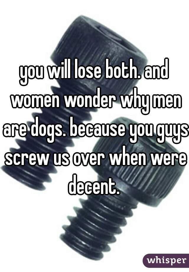 you will lose both. and women wonder why men are dogs. because you guys screw us over when were decent. 