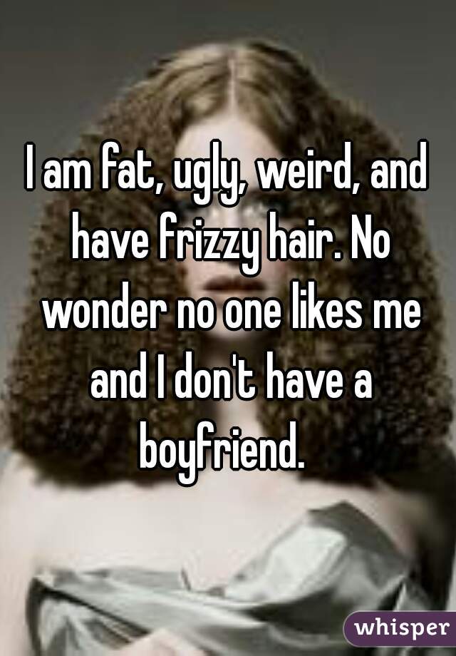 I am fat, ugly, weird, and have frizzy hair. No wonder no one likes me and I don't have a boyfriend.  