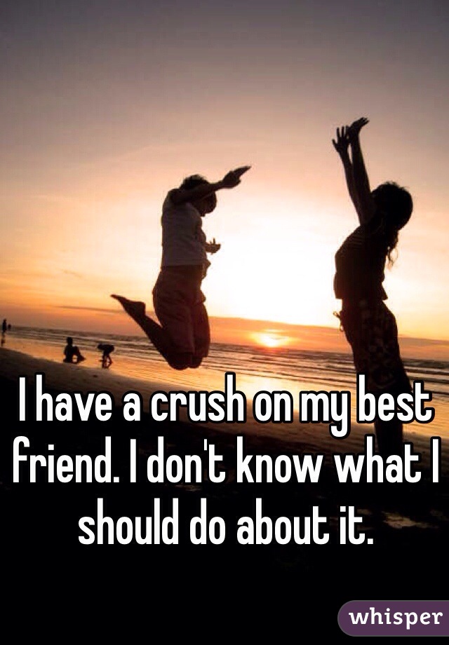 I have a crush on my best friend. I don't know what I should do about it.