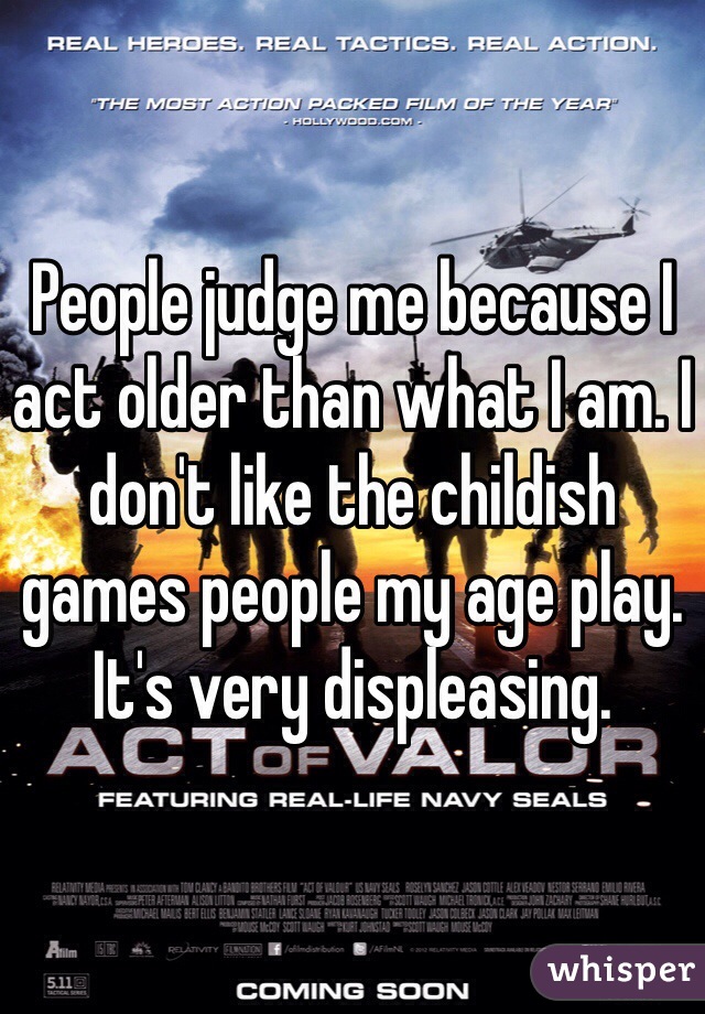 People judge me because I act older than what I am. I don't like the childish games people my age play. It's very displeasing. 