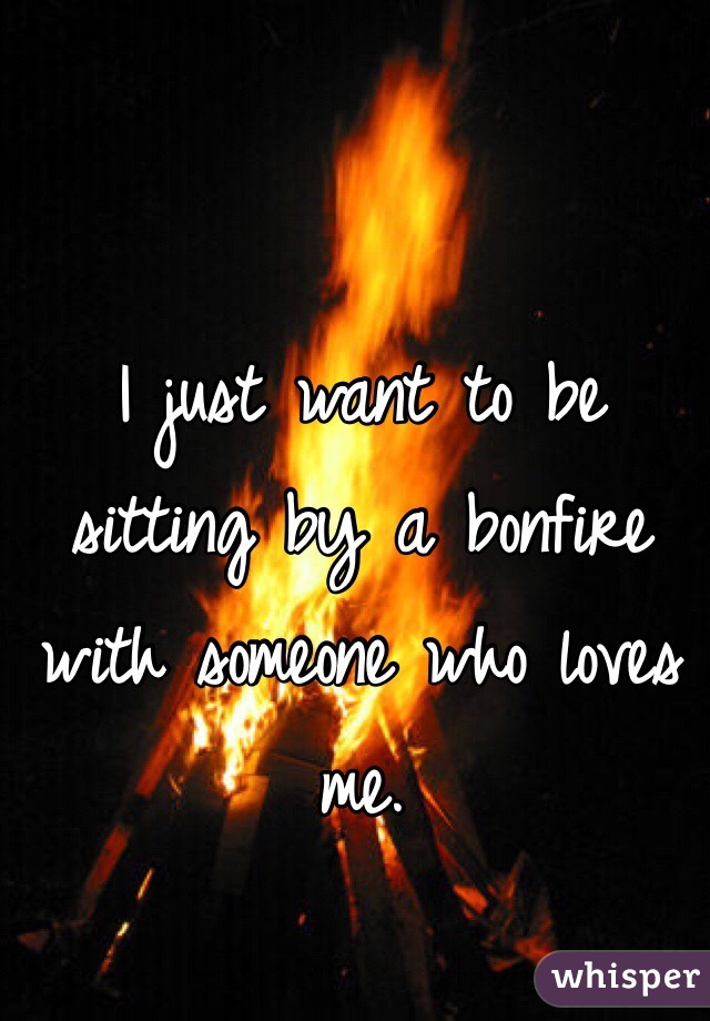 I just want to be sitting by a bonfire with someone who loves me.