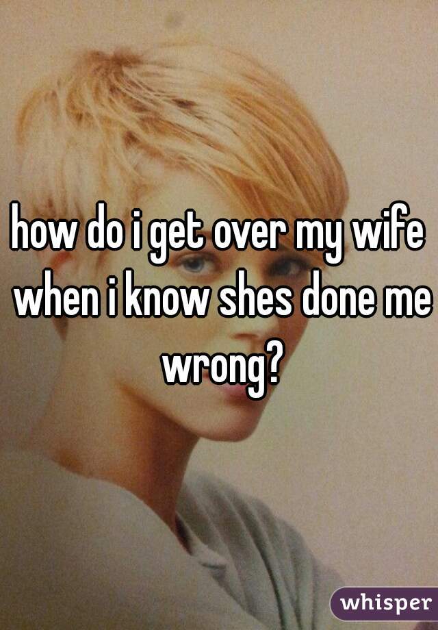 how do i get over my wife when i know shes done me wrong?