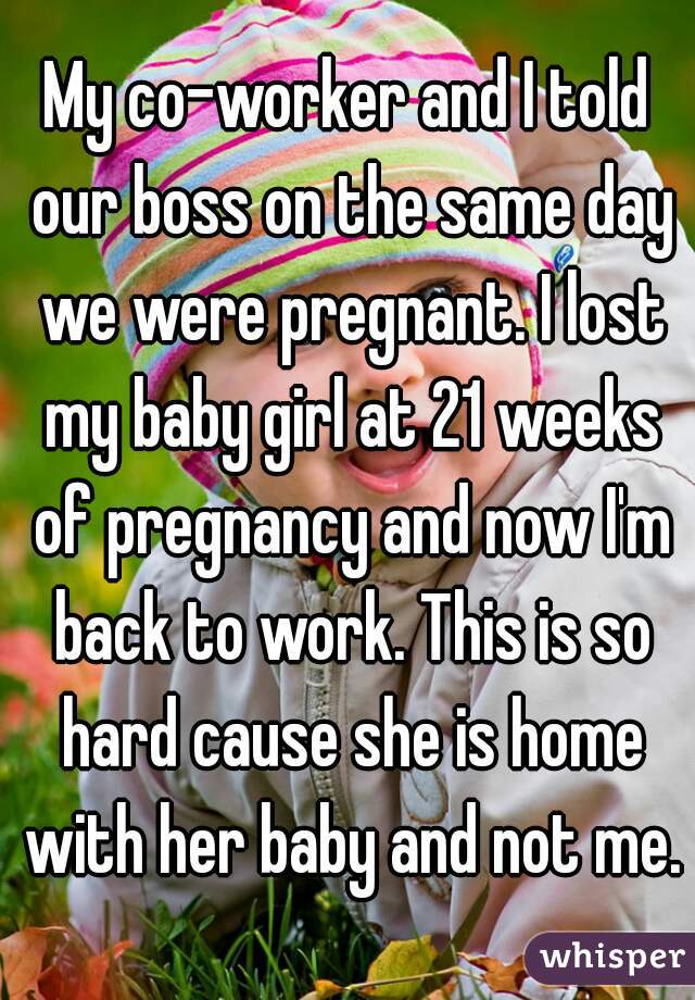My co-worker and I told our boss on the same day we were pregnant. I lost my baby girl at 21 weeks of pregnancy and now I'm back to work. This is so hard cause she is home with her baby and not me.