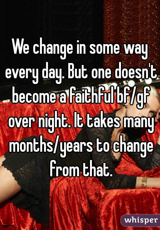 We change in some way every day. But one doesn't become a faithful bf/gf over night. It takes many months/years to change from that.