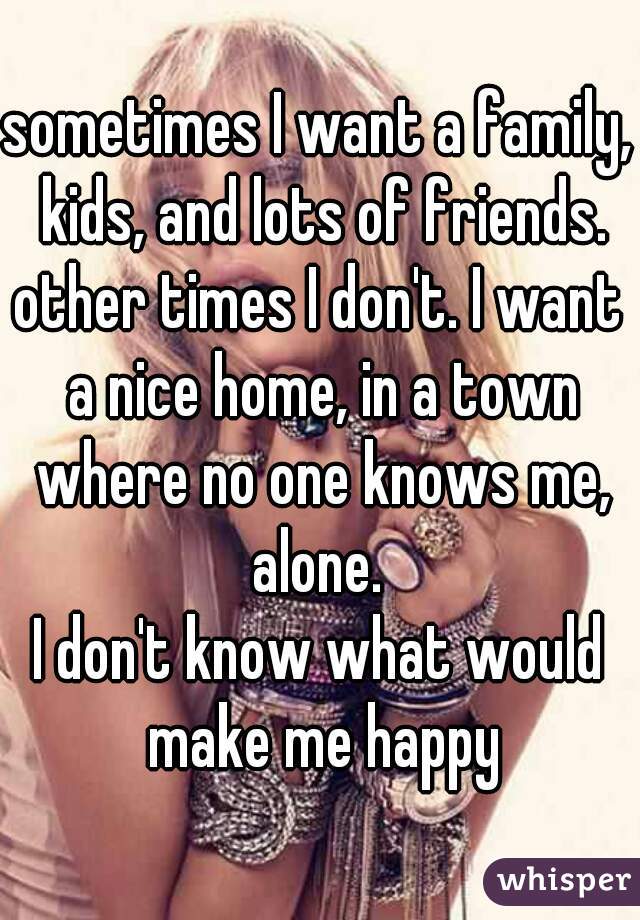sometimes I want a family, kids, and lots of friends.
other times I don't. I want a nice home, in a town where no one knows me, alone. 
I don't know what would make me happy
