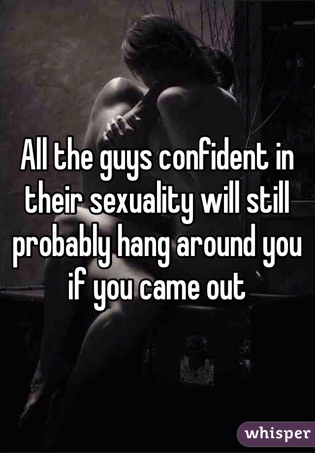 All the guys confident in their sexuality will still probably hang around you if you came out 