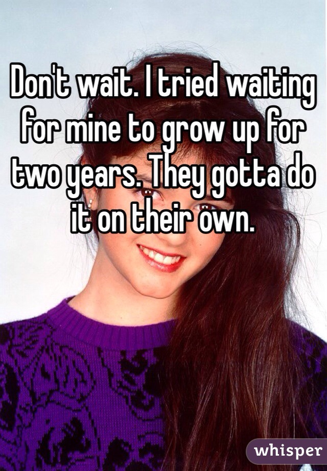 Don't wait. I tried waiting for mine to grow up for two years. They gotta do it on their own.