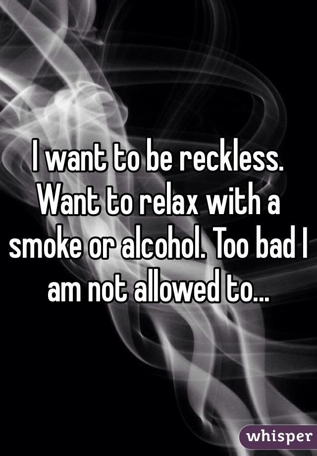 I want to be reckless. Want to relax with a smoke or alcohol. Too bad I am not allowed to...