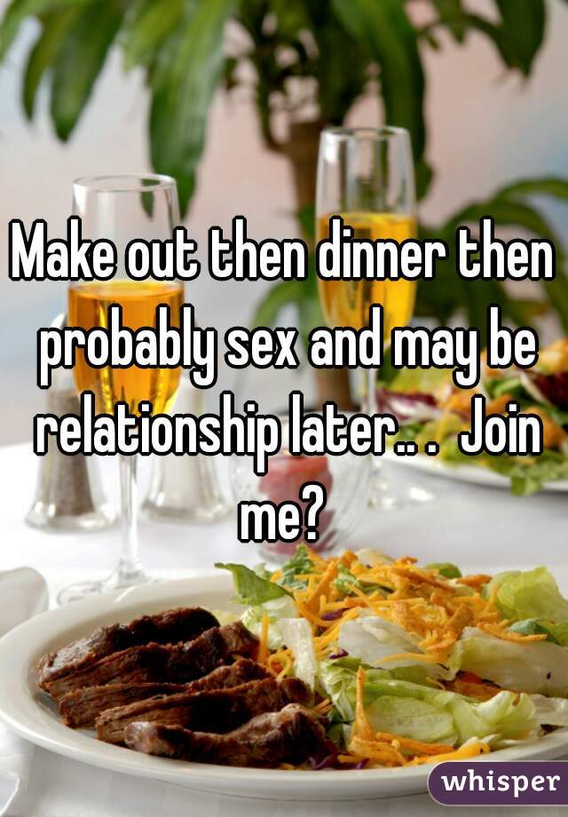 Make out then dinner then probably sex and may be relationship later.. .  Join me? 